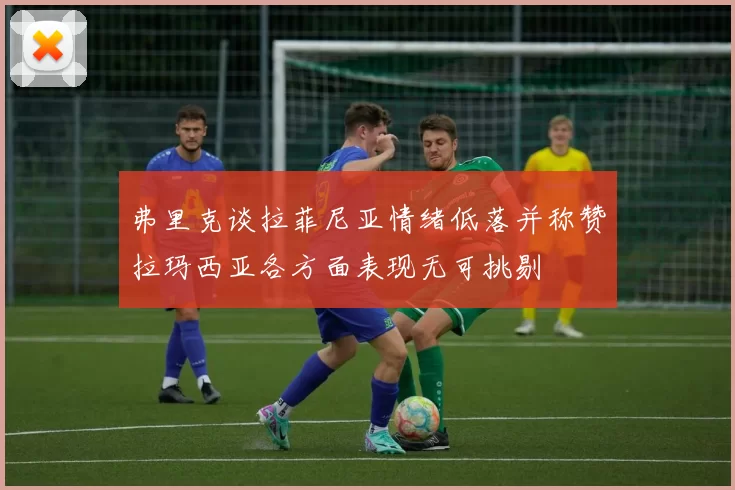 弗里克谈拉菲尼亚情绪低落并称赞拉玛西亚各方面表现无可挑剔