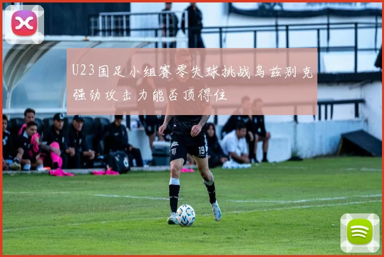 U23国足小组赛零失球挑战乌兹别克强劲攻击力能否顶得住