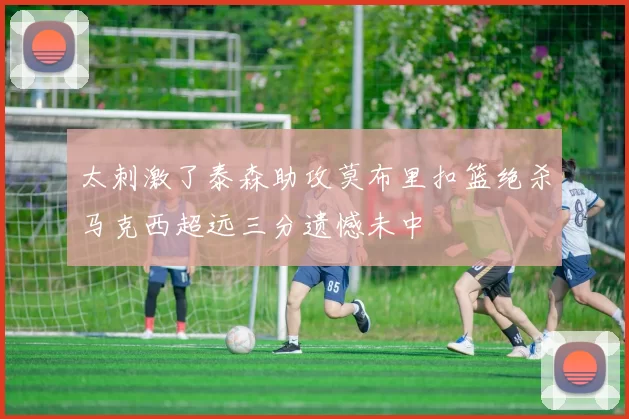 太刺激了泰森助攻莫布里扣篮绝杀马克西超远三分遗憾未中