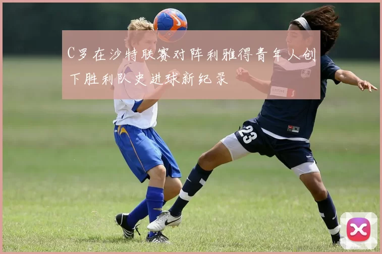 C罗在沙特联赛对阵利雅得青年人创下胜利队史进球新纪录