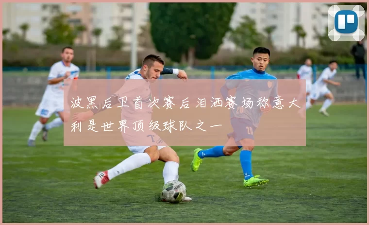 波黑后卫首次赛后泪洒赛场称意大利是世界顶级球队之一