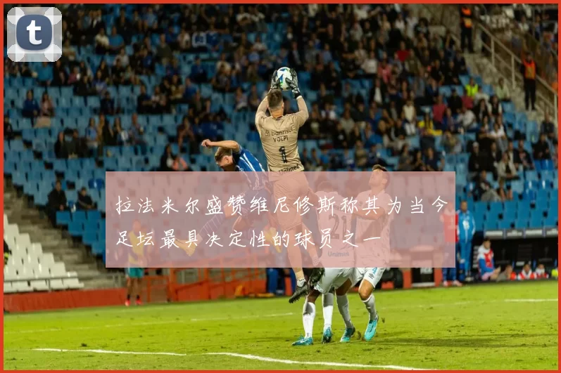 拉法米尔盛赞维尼修斯称其为当今足坛最具决定性的球员之一