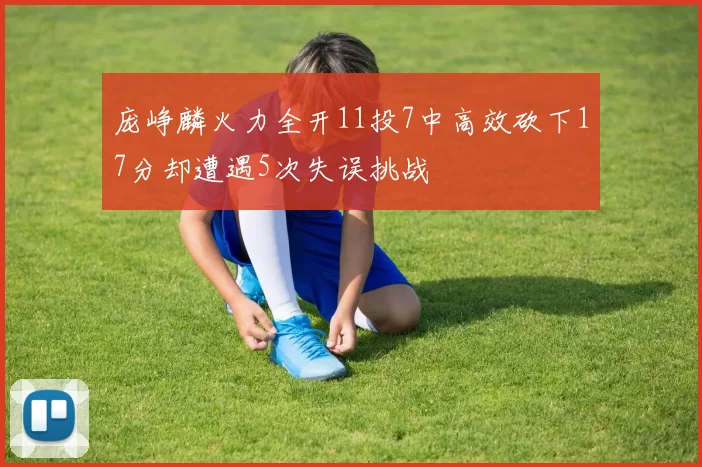 庞峥麟火力全开11投7中高效砍下17分却遭遇5次失误挑战