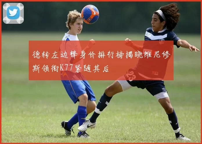德转左边锋身价排行榜揭晓维尼修斯领衔K77紧随其后