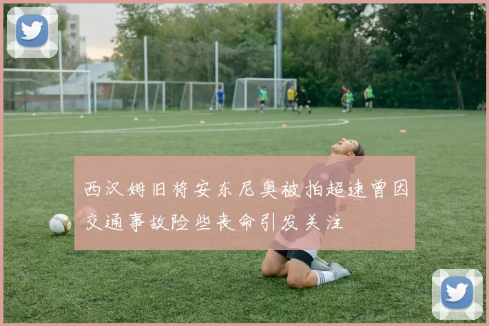西汉姆旧将安东尼奥被拍超速曾因交通事故险些丧命引发关注