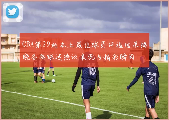 CBA第29轮本土最佳球员评选结果揭晓各路球迷热议表现与精彩瞬间