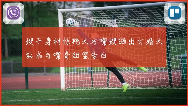 嫂子身材惊艳大方嘴嫂晒出订婚大钻戒与嘴哥甜蜜告白