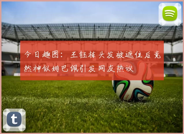 今日趣图：王钰栋头发被遮住后竟然神似姆巴佩引发网友热议