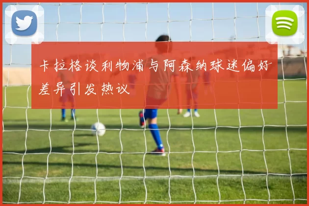 卡拉格谈利物浦与阿森纳球迷偏好差异引发热议