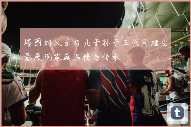 塔图姆父亲与儿子孙子三代同框合影展现家庭温情与传承