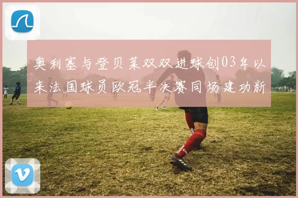 奥利塞与登贝莱双双进球创03年以来法国球员欧冠半决赛同场建功新纪录