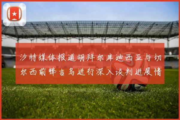 沙特媒体报道胡拜尔库迪西亚与切尔西前锋吉乌进行深入谈判进展情况