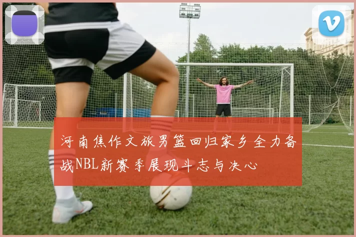 河南焦作文旅男篮回归家乡全力备战NBL新赛季展现斗志与决心