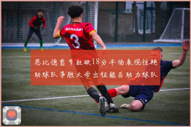 恩比德首节狂砍18分半场表现惊艳助球队争胜大帝出征能否助力球队逆袭