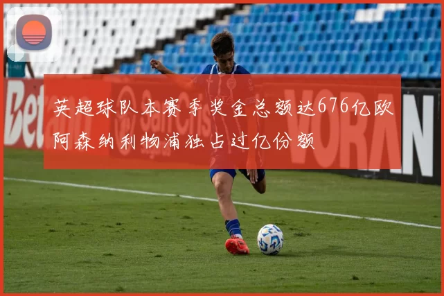 英超球队本赛季奖金总额达676亿欧阿森纳利物浦独占过亿份额
