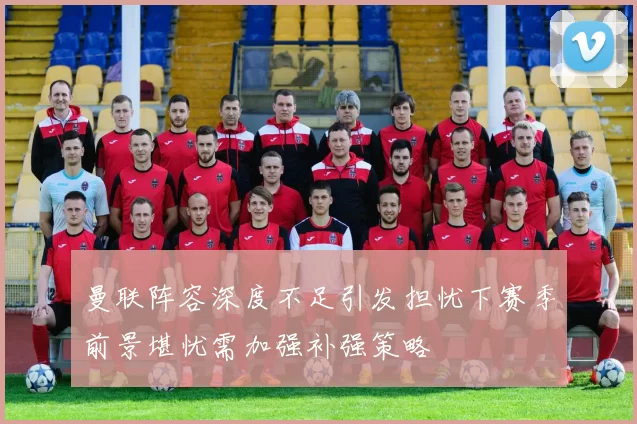 曼联阵容深度不足引发担忧下赛季前景堪忧需加强补强策略