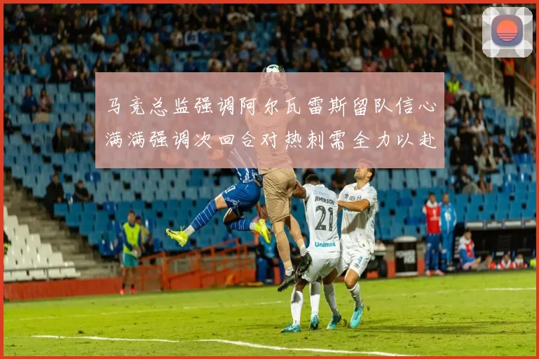 马竞总监强调阿尔瓦雷斯留队信心满满强调次回合对热刺需全力以赴